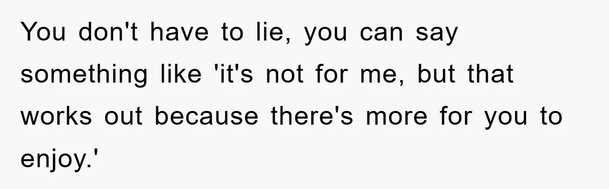 You don't have to lie, you can say something like 'it's not for me, but that works out because there's more for you to enjoy.'