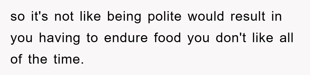 so it's not like being polite would result in you having to endure food you don't like all of the time.