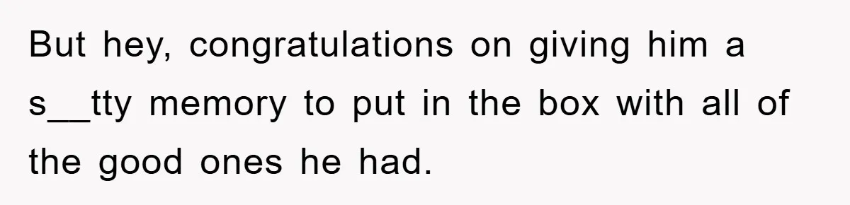 But hey, congratulations on giving him a s__tty memory to put in the box with all of the good ones he had.