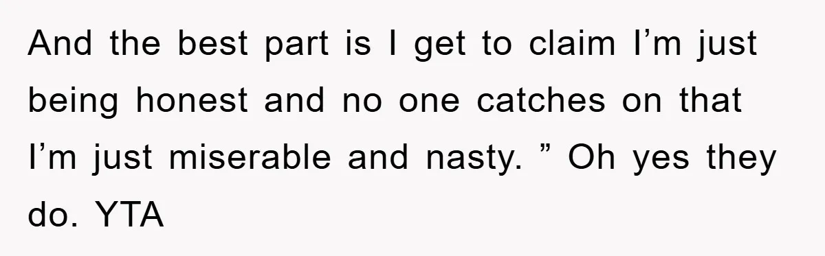 And the best part is I get to claim I’m just being honest and no one catches on that I’m just miserable and nasty. ” Oh yes they do. YTA