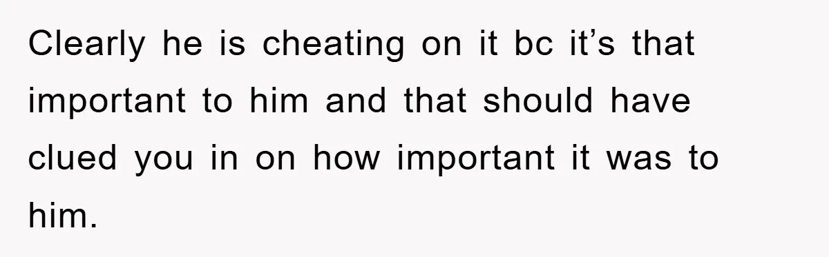 Clearly he is cheating on it bc it’s that important to him and that should have clued you in on how important it was to him.