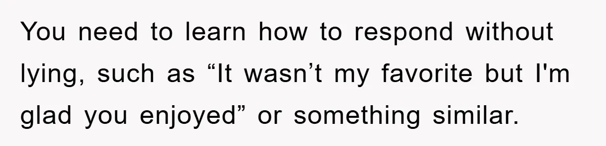 You need to learn how to respond without lying, such as “It wasn’t my favorite but I'm glad you enjoyed” or something similar.