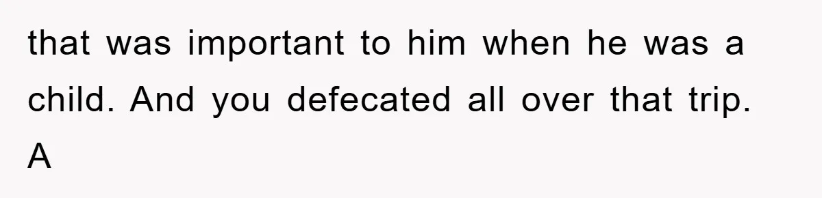 that was important to him when he was a child. And you defecated all over that trip. A