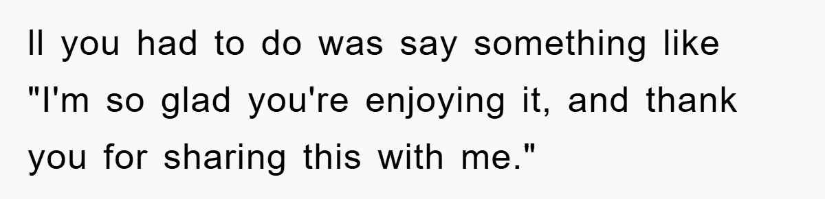 ll you had to do was say something like "I'm so glad you're enjoying it, and thank you for sharing this with me."