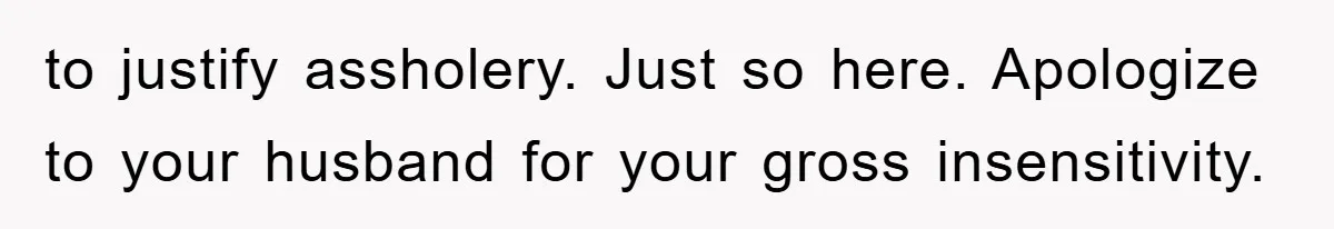 to justify assholery. Just so here. Apologize to your husband for your gross insensitivity.