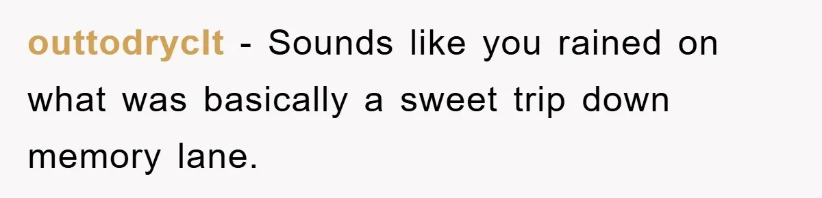 outtodryclt − Sounds like you rained on what was basically a sweet trip down memory lane.