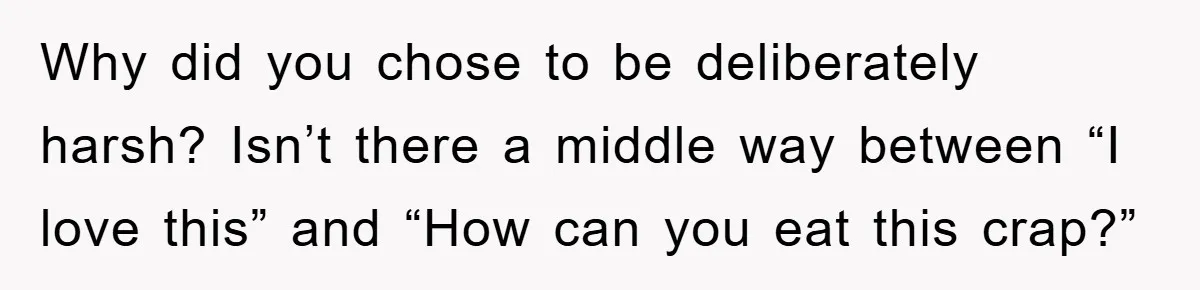Why did you chose to be deliberately harsh? Isn’t there a middle way between “I love this” and “How can you eat this crap?”