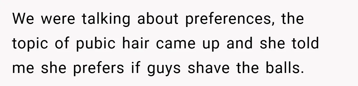 We were talking about preferences, the topic of pubic hair came up and she told me she prefers if guys shave the balls.