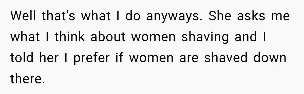 Well that’s what I do anyways. She asks me what I think about women shaving and I told her I prefer if women are shaved down there.