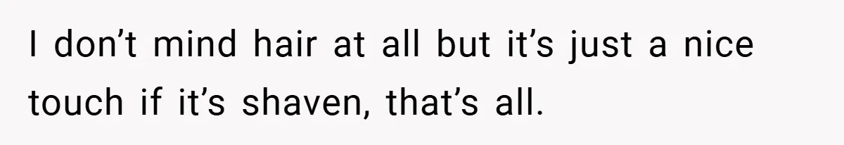 I don’t mind hair at all but it’s just a nice touch if it’s shaven, that’s all.