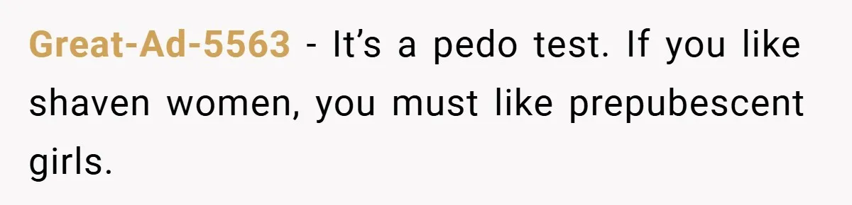 Great-Ad-5563 − It’s a pedo test. If you like shaven women, you must like prepubescent girls.