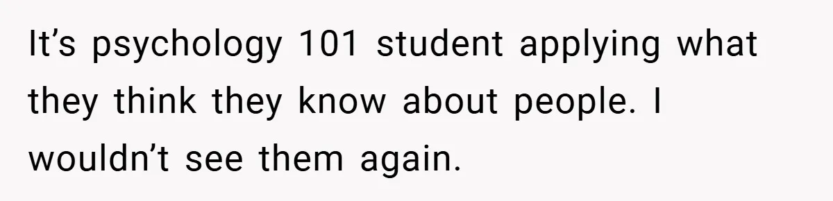 It’s psychology 101 student applying what they think they know about people. I wouldn’t see them again.