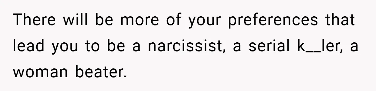 There will be more of your preferences that lead you to be a narcissist, a serial k__ler, a woman beater.