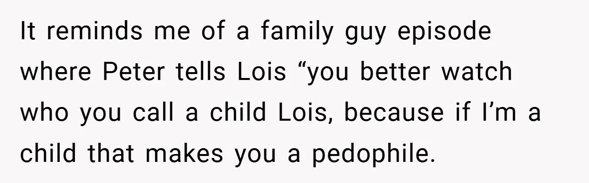 It reminds me of a family guy episode where Peter tells Lois “you better watch who you call a child Lois, because if I’m a child that makes you a...