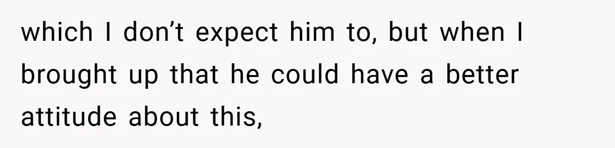 which I don’t expect him to, but when I brought up that he could have a better attitude about this,