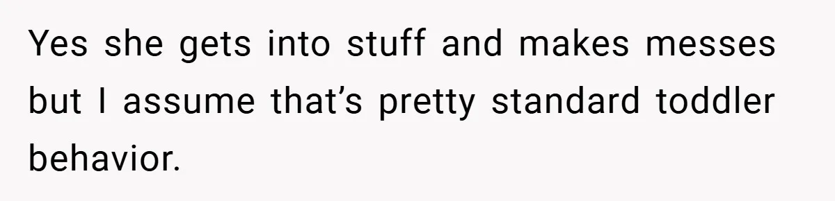 Yes she gets into stuff and makes messes but I assume that’s pretty standard toddler behavior.