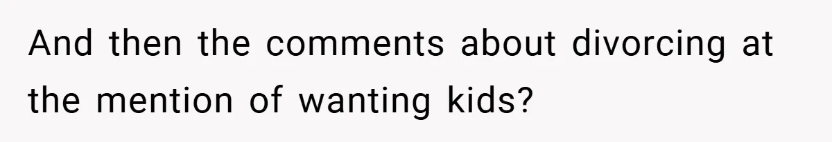 And then the comments about divorcing at the mention of wanting kids?