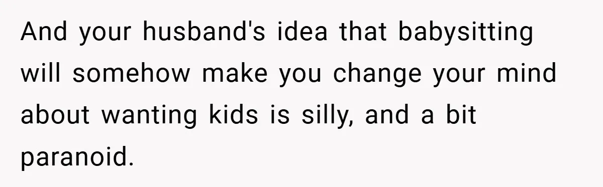 And your husband's idea that babysitting will somehow make you change your mind about wanting kids is silly, and a bit paranoid.
