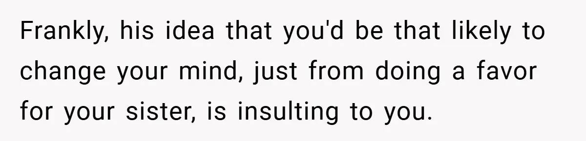 Frankly, his idea that you'd be that likely to change your mind, just from doing a favor for your sister, is insulting to you.