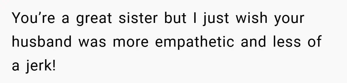 You’re a great sister but I just wish your husband was more empathetic and less of a jerk!