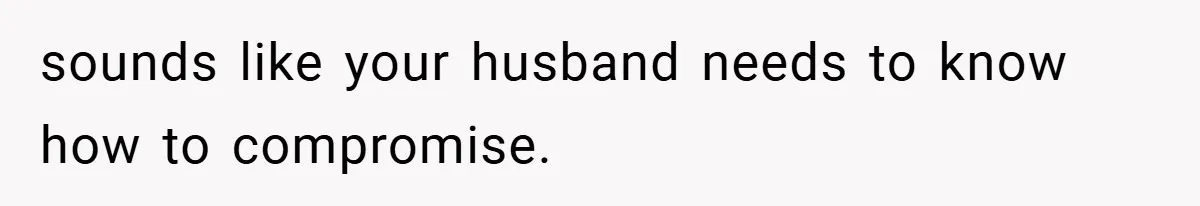 sounds like your husband needs to know how to compromise.