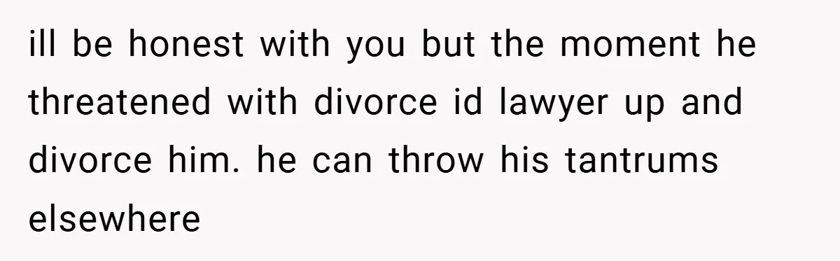 ill be honest with you but the moment he threatened with divorce id lawyer up and divorce him. he can throw his tantrums elsewhere
