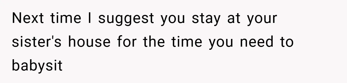 Next time I suggest you stay at your sister's house for the time you need to babysit