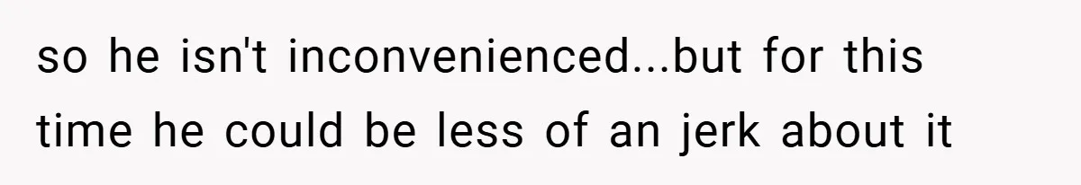 so he isn't inconvenienced...but for this time he could be less of an jerk about it