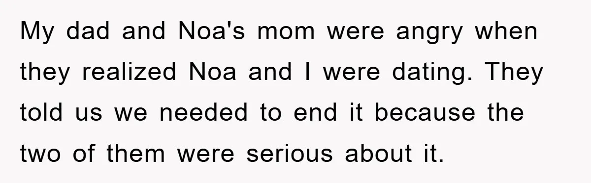My dad and Noa's mom were angry when they realized Noa and I were dating. They told us we needed to end it because the two of them were serious...