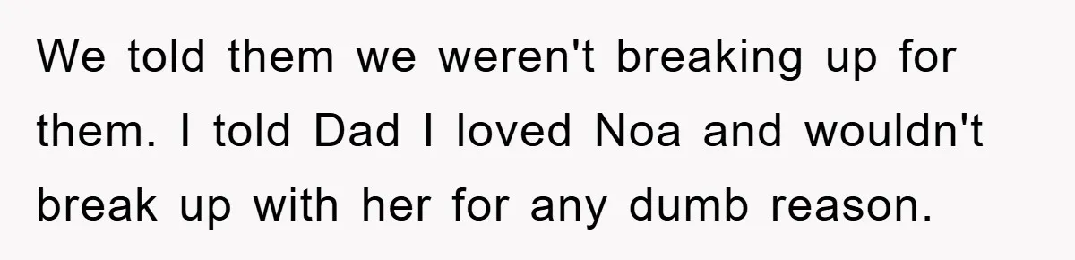 We told them we weren't breaking up for them. I told Dad I loved Noa and wouldn't break up with her for any dumb reason.