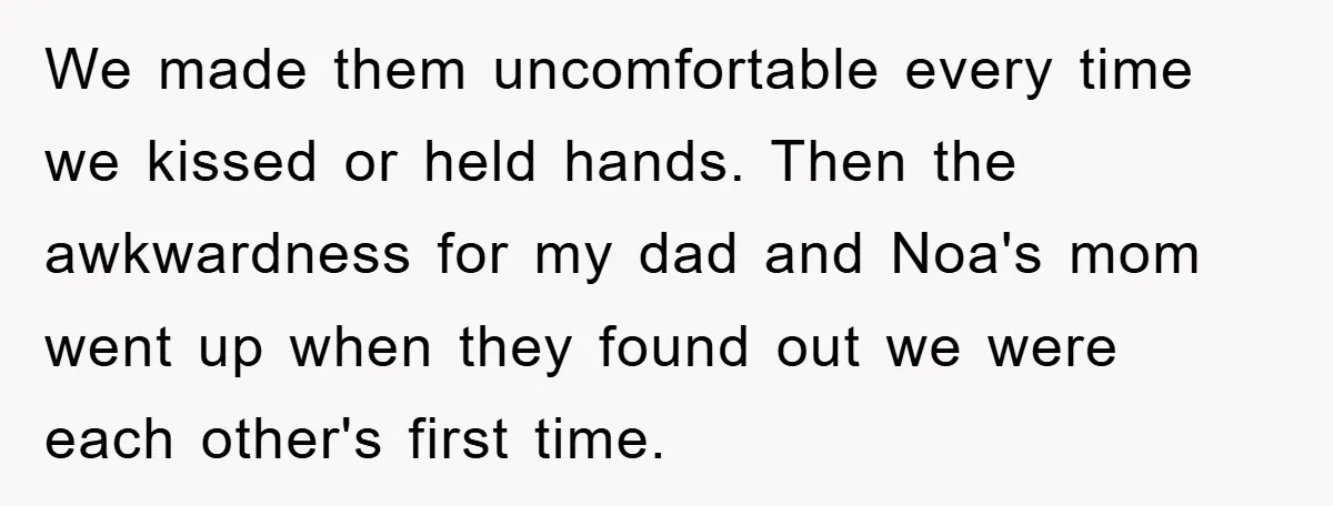 We made them uncomfortable every time we kissed or held hands. Then the awkwardness for my dad and Noa's mom went up when they found out we were each other's...