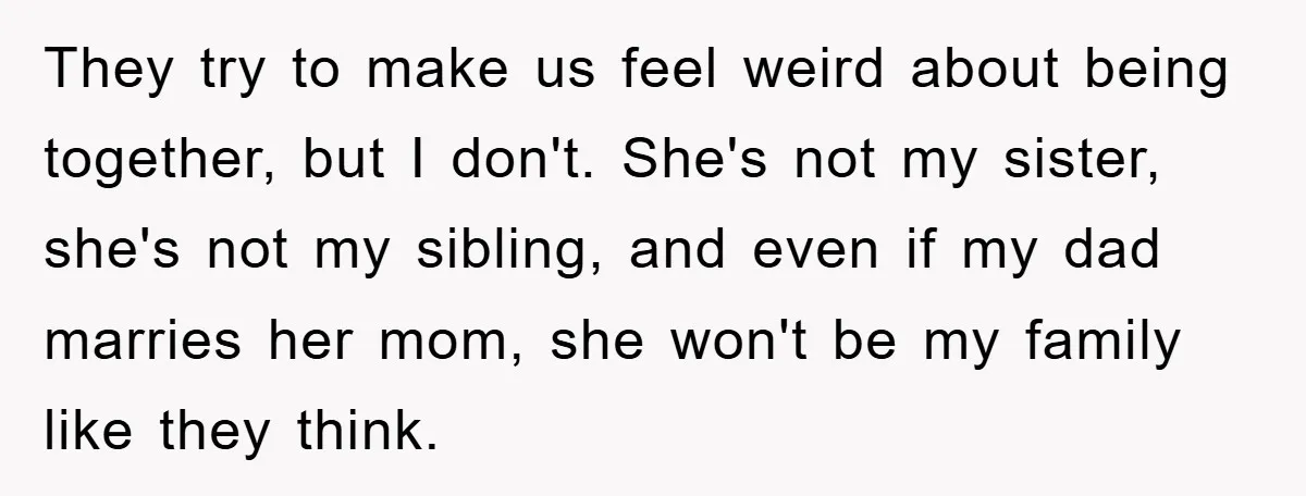 They try to make us feel weird about being together, but I don't. She's not my sister, she's not my sibling, and even if my dad marries her mom, she...