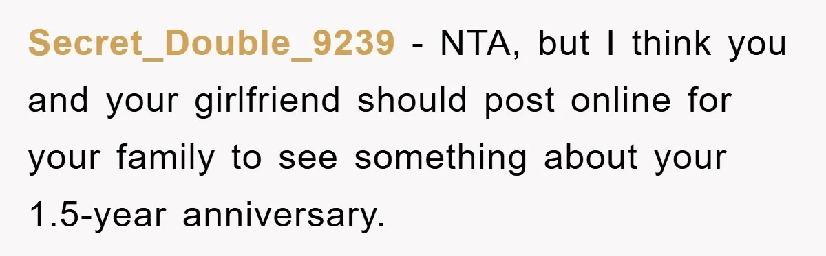 Secret_Double_9239 − NTA, but I think you and your girlfriend should post online for your family to see something about your 1.5-year anniversary.
