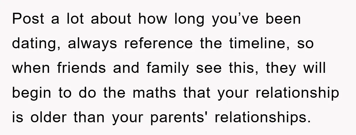 Post a lot about how long you’ve been dating, always reference the timeline, so when friends and family see this, they will begin to do the maths that your relationship...