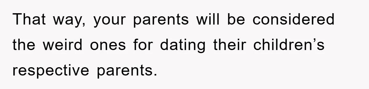 That way, your parents will be considered the weird ones for dating their children’s respective parents.