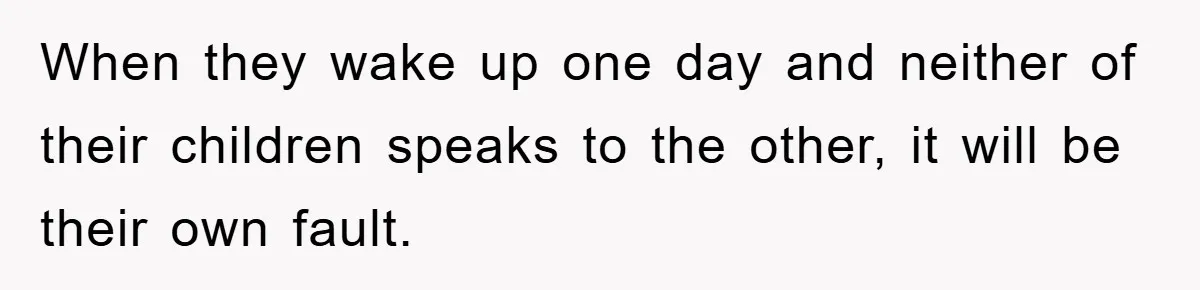 When they wake up one day and neither of their children speaks to the other, it will be their own fault.