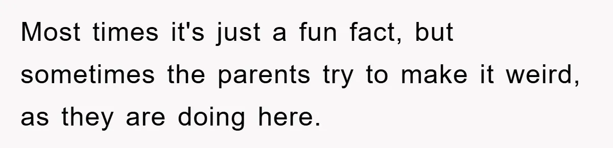 Most times it's just a fun fact, but sometimes the parents try to make it weird, as they are doing here.