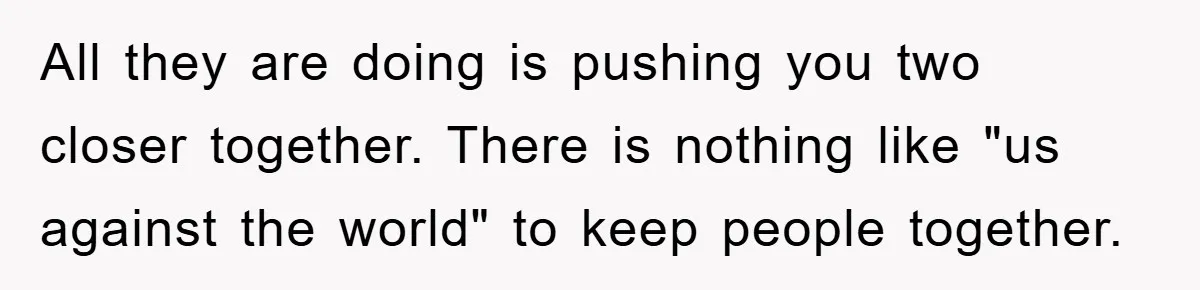 All they are doing is pushing you two closer together. There is nothing like "us against the world" to keep people together.