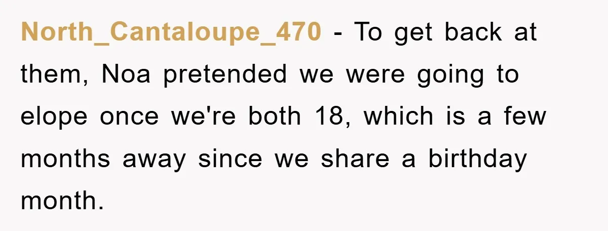 North_Cantaloupe_470 − To get back at them, Noa pretended we were going to elope once we're both 18, which is a few months away since we share a birthday month.