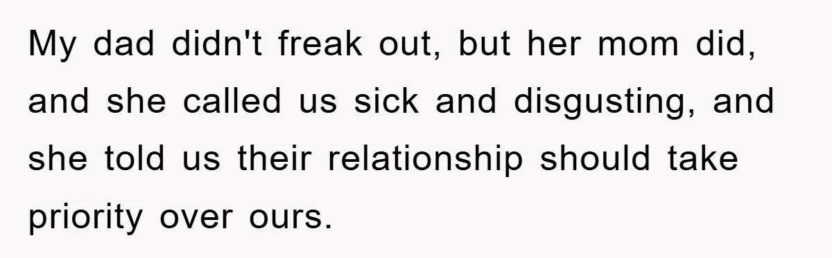 My dad didn't freak out, but her mom did, and she called us sick and disgusting, and she told us their relationship should take priority over ours.