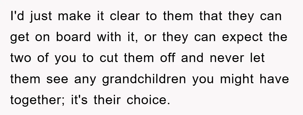 I'd just make it clear to them that they can get on board with it, or they can expect the two of you to cut them off and never let...