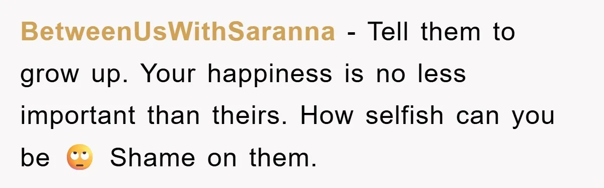 BetweenUsWithSaranna − Tell them to grow up. Your happiness is no less important than theirs. How selfish can you be 🙄 Shame on them.