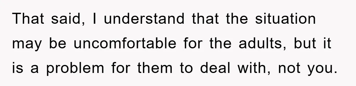 That said, I understand that the situation may be uncomfortable for the adults, but it is a problem for them to deal with, not you.