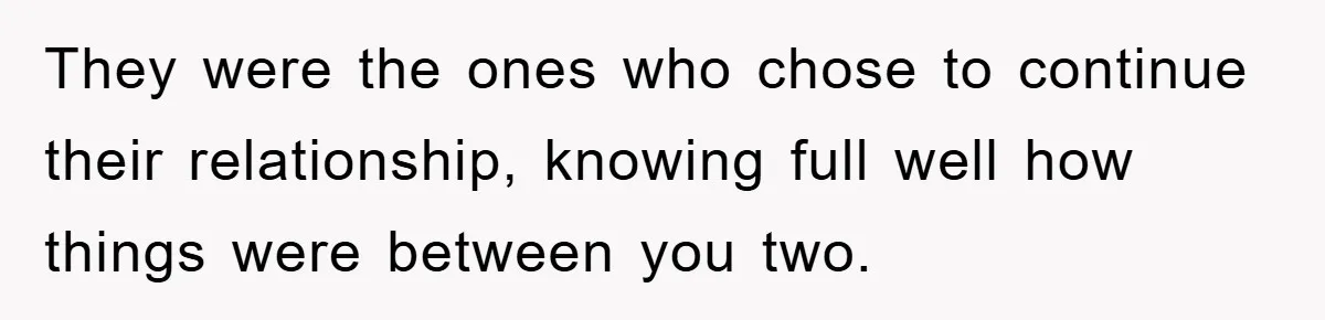 They were the ones who chose to continue their relationship, knowing full well how things were between you two.