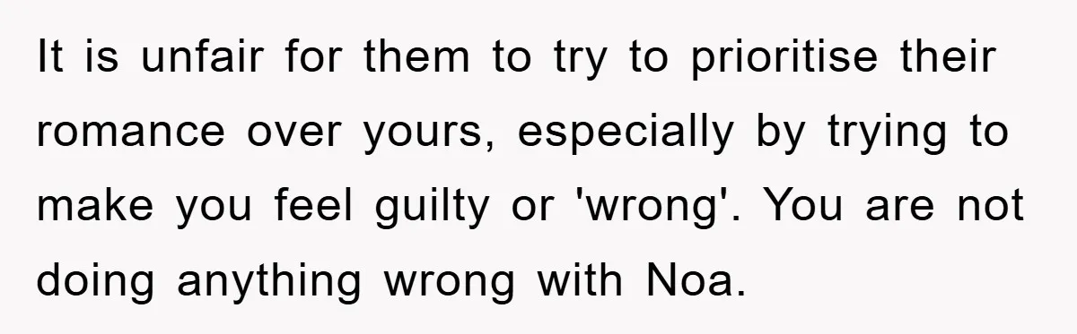 It is unfair for them to try to prioritise their romance over yours, especially by trying to make you feel guilty or 'wrong'. You are not doing anything wrong with...