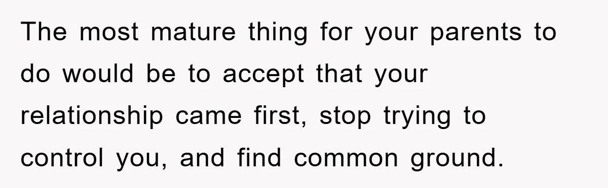The most mature thing for your parents to do would be to accept that your relationship came first, stop trying to control you, and find common ground.