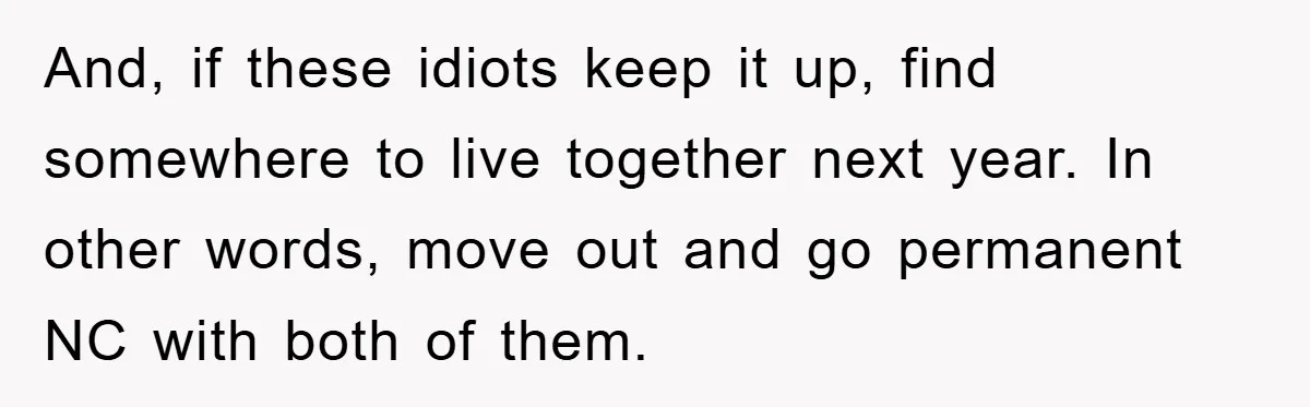 And, if these idiots keep it up, find somewhere to live together next year. In other words, move out and go permanent NC with both of them.