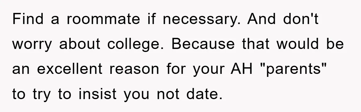 Find a roommate if necessary. And don't worry about college. Because that would be an excellent reason for your AH "parents" to try to insist you not date.