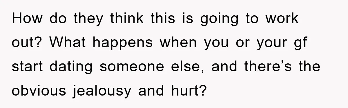 How do they think this is going to work out? What happens when you or your gf start dating someone else, and there’s the obvious jealousy and hurt?