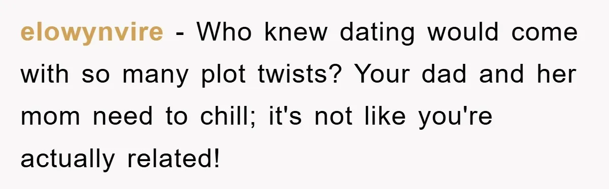 elowynvire − Who knew dating would come with so many plot twists? Your dad and her mom need to chill; it's not like you're actually related!